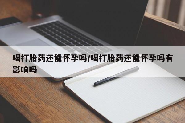 打胎药私人联系方式微信喝打胎药还能怀孕吗/喝打胎药还能怀孕吗有影响吗