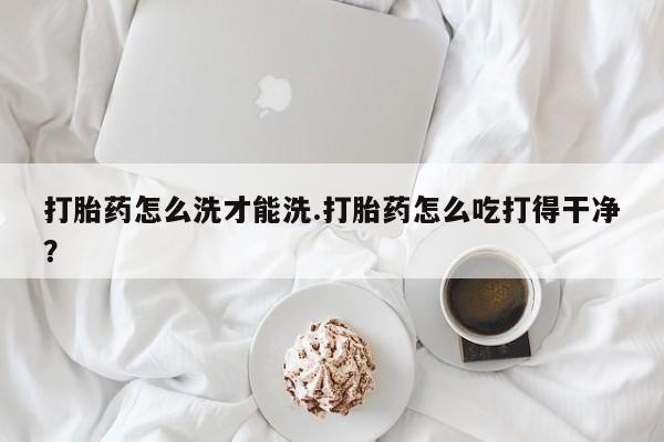 打胎药私人联系方式微信打胎药怎么洗才能洗.打胎药怎么吃打得干净？