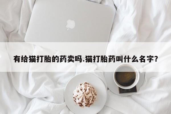 打胎药私人联系方式微信有给猫打胎的药卖吗.猫打胎药叫什么名字？